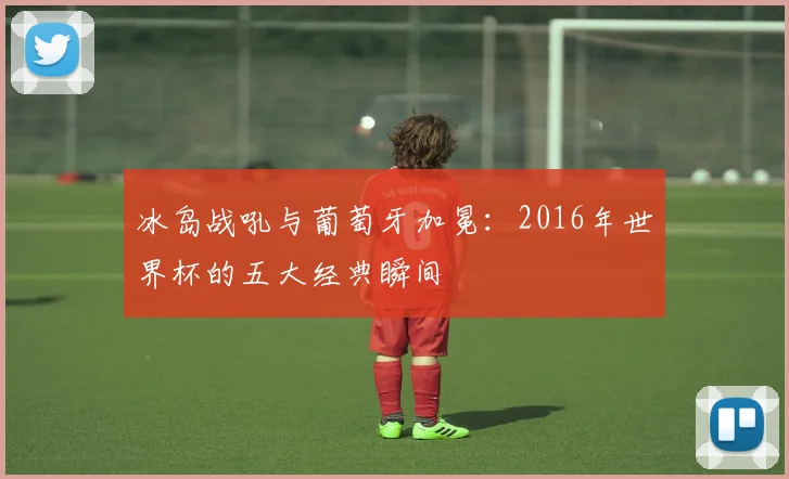 冰岛战吼与葡萄牙加冕：2016年世界杯的五大经典瞬间