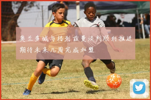 奥兰多城与格列兹曼谈判顺利推进期待未来几周完成加盟