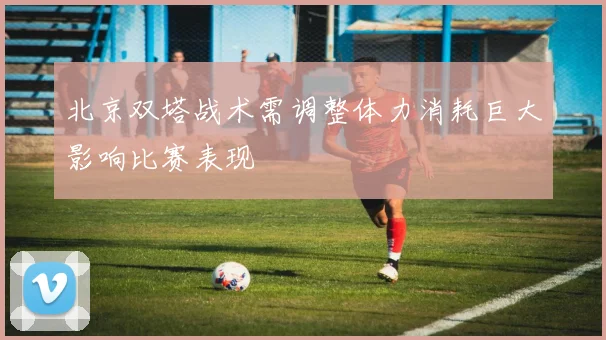 北京双塔战术需调整体力消耗巨大影响比赛表现