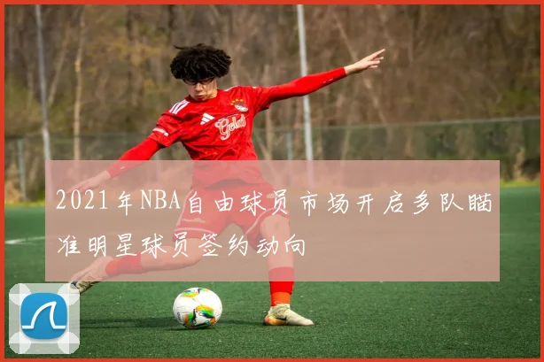 2021年NBA自由球员市场开启多队瞄准明星球员签约动向